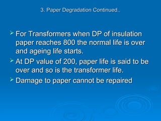 3. Paper Degradation Continued..
3. Paper Degradation Continued..
 For Transformers when DP of insulation
For Transformers when DP of insulation
paper reaches 800 the normal life is over
paper reaches 800 the normal life is over
and ageing life starts.
and ageing life starts.
 At DP value of 200, paper life is said to be
At DP value of 200, paper life is said to be
over and so is the transformer life.
over and so is the transformer life.
 Damage to paper cannot be repaired
Damage to paper cannot be repaired
 