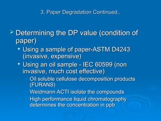 3. Paper Degradation Continued..
3. Paper Degradation Continued..
 Determining the DP value (condition of
Determining the DP value (condition of
paper)
paper)

Using a sample of paper-ASTM D4243
Using a sample of paper-ASTM D4243
(invasive, expensive)
(invasive, expensive)

Using an oil sample - IEC 60599 (non
Using an oil sample - IEC 60599 (non
invasive, much cost effective)
invasive, much cost effective)
• Oil soluble cellulose decomposition products
Oil soluble cellulose decomposition products
(FURANS)
(FURANS)
• Weidmann ACTI isolate the compounds
Weidmann ACTI isolate the compounds
• High performance liquid chromatography
High performance liquid chromatography
determines the concentration in ppb
determines the concentration in ppb
 