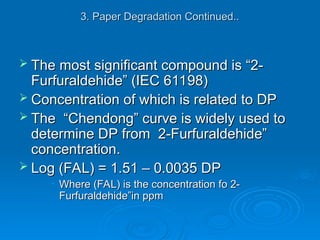 3. Paper Degradation Continued..
3. Paper Degradation Continued..
 The most significant compound is “2-
The most significant compound is “2-
Furfuraldehide” (IEC 61198)
Furfuraldehide” (IEC 61198)
 Concentration of which is related to DP
Concentration of which is related to DP
 The “Chendong” curve is widely used to
The “Chendong” curve is widely used to
determine DP from 2-Furfuraldehide”
determine DP from 2-Furfuraldehide”
concentration.
concentration.
 Log (FAL) = 1.51 – 0.0035 DP
Log (FAL) = 1.51 – 0.0035 DP
• Where (FAL) is the concentration fo 2-
Where (FAL) is the concentration fo 2-
Furfuraldehide”in ppm
Furfuraldehide”in ppm
 