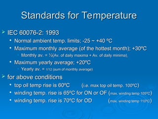 Standards for Temperature
Standards for Temperature
 IEC 60076-2: 1993
IEC 60076-2: 1993

Normal ambient temp. limits; -25 ~ +40 ºC
Normal ambient temp. limits; -25 ~ +40 ºC

Maximum monthly average (of the hottest month); +30ºC
Maximum monthly average (of the hottest month); +30ºC
• Monthly av. = ½(
Monthly av. = ½(Av. of daily maxima + Av. of daily minima)
Av. of daily maxima + Av. of daily minima)

Maximum yearly average; +20ºC
Maximum yearly average; +20ºC
• Yearly av. =
Yearly av. = 1
1/
/12
12 (sum of monthly average)
(sum of monthly average)
 for above conditions
for above conditions

top oil temp rise is 60ºC (
top oil temp rise is 60ºC (i.e. max top oil temp. 100ºC
i.e. max top oil temp. 100ºC)
)

winding temp. rise is 65ºC for ON or OF (
winding temp. rise is 65ºC for ON or OF (max. winding temp 105ºC
max. winding temp 105ºC)
)

winding temp. rise is 70ºC for OD (
winding temp. rise is 70ºC for OD (max. winding temp 110ºC
max. winding temp 110ºC)
)
 