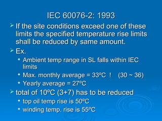 IEC 60076-2: 1993
IEC 60076-2: 1993
 If the site conditions exceed one of these
If the site conditions exceed one of these
limits the specified temperature rise limits
limits the specified temperature rise limits
shall be reduced by same amount.
shall be reduced by same amount.
 Ex.
Ex.

Ambient temp range in SL falls within IEC
Ambient temp range in SL falls within IEC
limits
limits

Max. monthly average = 33ºC ! (30 ~ 36)
Max. monthly average = 33ºC ! (30 ~ 36)

Yearly average = 27ºC
Yearly average = 27ºC
 total of 10ºC (3+7) has to be reduced
total of 10ºC (3+7) has to be reduced

top oil temp rise is 50ºC
top oil temp rise is 50ºC

winding temp. rise is 55ºC
winding temp. rise is 55ºC
 
