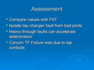 Assessment
Assessment
 Compare values with FAT
Compare values with FAT
 Isolate tap changer fault from bad joints
Isolate tap changer fault from bad joints
 Heavy through faults can accelerate
Heavy through faults can accelerate
deterioration
deterioration
 Canyon TF Failure was due to tap
Canyon TF Failure was due to tap
contacts
contacts
 