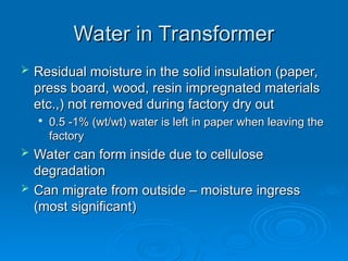 Water in Transformer
Water in Transformer
 Residual moisture in the solid insulation (paper,
Residual moisture in the solid insulation (paper,
press board, wood, resin impregnated materials
press board, wood, resin impregnated materials
etc.,) not removed during factory dry out
etc.,) not removed during factory dry out

0.5 -1% (wt/wt) water is left in paper when leaving the
0.5 -1% (wt/wt) water is left in paper when leaving the
factory
factory
 Water can form inside due to cellulose
Water can form inside due to cellulose
degradation
degradation
 Can migrate from outside – moisture ingress
Can migrate from outside – moisture ingress
(most significant)
(most significant)
 