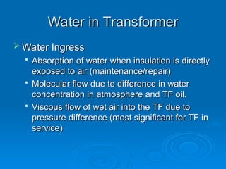 Water in Transformer
Water in Transformer
 Water Ingress
Water Ingress

Absorption of water when insulation is directly
Absorption of water when insulation is directly
exposed to air (maintenance/repair)
exposed to air (maintenance/repair)

Molecular flow due to difference in water
Molecular flow due to difference in water
concentration in atmosphere and TF oil.
concentration in atmosphere and TF oil.

Viscous flow of wet air into the TF due to
Viscous flow of wet air into the TF due to
pressure difference (most significant for TF in
pressure difference (most significant for TF in
service)
service)
 