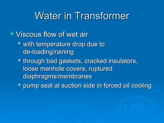 Water in Transformer
Water in Transformer
 Viscous flow of wet air
Viscous flow of wet air

with temperature drop due to
with temperature drop due to
de-loading/raining
de-loading/raining

through bad gaskets, cracked insulators,
through bad gaskets, cracked insulators,
loose manhole covers, ruptured
loose manhole covers, ruptured
diaphragms/membranes
diaphragms/membranes

pump seal at suction side in forced oil cooling
pump seal at suction side in forced oil cooling
 