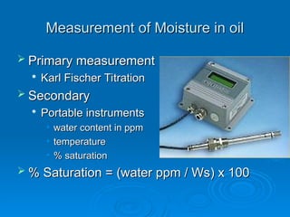 Measurement of Moisture in oil
Measurement of Moisture in oil
 Primary measurement
Primary measurement

Karl Fischer Titration
Karl Fischer Titration
 Secondary
Secondary

Portable instruments
Portable instruments
• water content in ppm
water content in ppm
• temperature
temperature
• % saturation
% saturation
 % Saturation = (water ppm / Ws) x 100
% Saturation = (water ppm / Ws) x 100
 