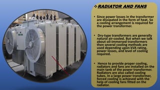 RADIATOR AND FANS
• Since power losses in the transformer
are dissipated in the form of heat. So
a cooling arrangement is required for
the power transformer.
• Dry-type transformers are generally
natural air-cooled. But when we talk
about oil-immersed transformers
then several cooling methods are
used depending upon kVA rating,
power losses, and level of cooling
required.
• Hence to provide proper cooling,
radiators and fans are installed on the
main tank of the power transformer.
Radiators are also called cooling
tubes. In a large power transformer,
forced cooling is achieved with the
help of cooling fans fitted on the
radiator.
 