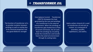 The function of transformer oil is
to provide insulation between
windings as well as cooling due
to its chemical properties and
very good dielectric strength
Core balance Current Transformer
(CBCT)It dissipates the heat
generated by the core and windings
of a transformer to the external
environment. When the windings of
transformer gets heated due to flow
of current and losses, the oil cools
down the windings by circulating
inside the transformer and transfer
heat to the external environment
through its cooling tubes
Hydro-carbon mineral oil is used
as transformer oil and acts as
coolant. It is composed of
aromatics, paraffin,
naphthene's, and olefins.
 TRANSFORMER OIL
 