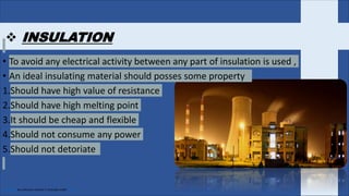  INSULATION
• To avoid any electrical activity between any part of insulation is used ,
• An ideal insulating material should posses some property
1.Should have high value of resistance
2.Should have high melting point
3.It should be cheap and flexible
4.Should not consume any power
5.Should not detoriate
This Photo by Unknown Author is licensed under CC BY
 