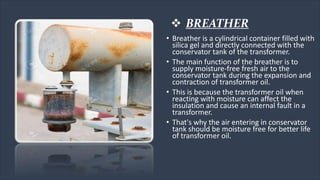 • Breather is a cylindrical container filled with
silica gel and directly connected with the
conservator tank of the transformer.
• The main function of the breather is to
supply moisture-free fresh air to the
conservator tank during the expansion and
contraction of transformer oil.
• This is because the transformer oil when
reacting with moisture can affect the
insulation and cause an internal fault in a
transformer.
• That's why the air entering in conservator
tank should be moisture free for better life
of transformer oil.
 BREATHER
 