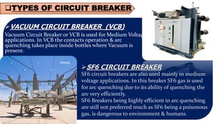 TYPES OF CIRCUIT BREAKER
VACUUM CIRCUIT BREAKER (VCB)
Vacuum Circuit Breaker or VCB is used for Medium Voltage
applications. In VCB the contacts operation & arc
quenching takes place inside bottles where Vacuum is
present.
SF6 CIRCUIT BREAKER
SF6 circuit breakers are also used mainly in medium
voltage applications. In this breaker SF6 gas is used
for arc quenching due to its ability of quenching the
arc very efficiently.
SF6 Breakers being highly efficient in arc quenching
are still not preferred much as SF6 being a poisonous
gas, is dangerous to environment & humans.
 