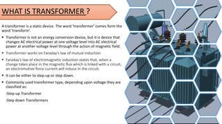 A transformer is a static device. The word 'transformer' comes form the
word 'transform’.
 Transformer is not an energy conversion device, but it is device that
changes AC electrical power at one voltage level into AC electrical
power at another voltage level through the action of magnetic field.
 Transformer works on Faraday's law of mutual induction
 Faraday's law of electromagnetic induction states that, when a
change takes place in the magnetic flux which is linked with a circuit,
an electromotive force current will induce in the circuit.
 It can be either to step-up or step down.
 Commonly used transformer type, depending upon voltage they are
classified as:
-Step-up Transformer
-Step down Transformers
WHAT IS TRANSFORMER ?
 