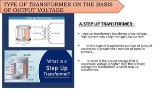 TYPE OF TRANSFORMER ON THE BASIS
OF OUTPUT VOLTAGE
A.STEP UP TRANSFORMER :
 step up transformer transforms a low voltage
high current into a high voltage Low current.
 In this type of transformer number of turns of
secondary is greater than number of turns in
primary .
 In short if the output voltage that is
secondary voltage is higher than the primary
voltage the transformer is called step up
transformer.
 