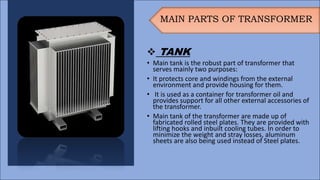 MAIN PARTS OF TRANSFORMER
 TANK
• Main tank is the robust part of transformer that
serves mainly two purposes:
• It protects core and windings from the external
environment and provide housing for them.
• It is used as a container for transformer oil and
provides support for all other external accessories of
the transformer.
• Main tank of the transformer are made up of
fabricated rolled steel plates. They are provided with
lifting hooks and inbuilt cooling tubes. In order to
minimize the weight and stray losses, aluminum
sheets are also being used instead of Steel plates.
 