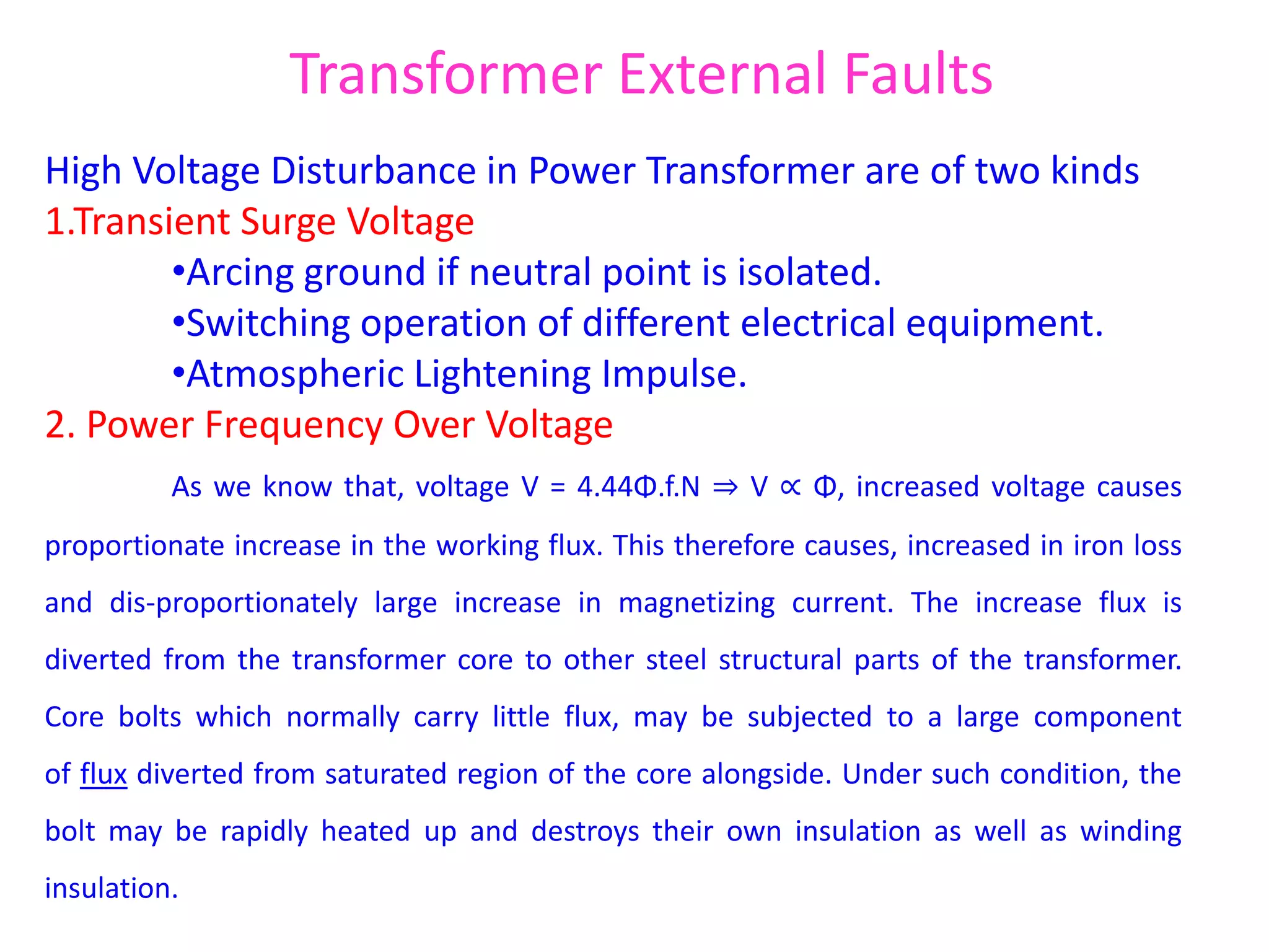 Transformer External Faults
High Voltage Disturbance in Power Transformer are of two kinds
1.Transient Surge Voltage
•Arcing ground if neutral point is isolated.
•Switching operation of different electrical equipment.
•Atmospheric Lightening Impulse.
2. Power Frequency Over Voltage
As we know that, voltage V = 4.44Φ.f.N ⇒ V ∝ Φ, increased voltage causes
proportionate increase in the working flux. This therefore causes, increased in iron loss
and dis-proportionately large increase in magnetizing current. The increase flux is
diverted from the transformer core to other steel structural parts of the transformer.
Core bolts which normally carry little flux, may be subjected to a large component
of flux diverted from saturated region of the core alongside. Under such condition, the
bolt may be rapidly heated up and destroys their own insulation as well as winding
insulation.
 