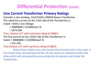 Differential Protection Contd…
Line Current Transformer Primary Ratings
Consider a two winding, 11kV/132kV, 30MVA Power Transformer.
The rated line current on the 11kV side of the Transformer is:
Irated = MVA / Line Voltage
= 30000000 / (11000)(sqrt 3)
= 1574.59A
Thus, choose a CT with a primary rating of 1600/1.
The line current on the 132kV side of the Transformer is:
Irated = 30000000 / (132000)(sqrt 3)
= 131.22A
Thus choose a CT with a primary rating of 200/1.
Notice that in both cases, the current that the Bias Coils in the relay is
1A at both ends. Any deviation of this 1A will causes an imbalance within the
relay, which will consequently cause protection to operate and isolate the
Transformer.
 