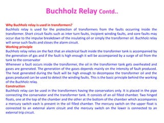 Why Buchholz relay is used in transformers?
Buchholz relay is used for the protection of transformers from the faults occurring inside the
transformer. Short circuit faults such as inter turn faults, incipient winding faults, and core faults may
occur due to the impulse breakdown of the insulating oil or simply the transformer oil. Buchholz relay
will sense such faults and closes the alarm circuit.
Working principle
Buchholz relay relies on the fact that an electrical fault inside the transformer tank is accompanied by
the generation of gas and if the fault is high enough it will be accompanied by a surge of oil from the
tank to the conservator
Whenever a fault occurs inside the transformer, the oil in the transformer tank gets overheated and
gases are generated. The generation of the gases depends mainly on the intensity of fault produced.
The heat generated during the fault will be high enough to decompose the transformer oil and the
gases produced can be used to detect the winding faults. This is the basic principle behind the working
of the Buchholz relay.
Construction
Buchholz relay can be used in the transformers having the conservators only. It is placed in the pipe
connecting the conservator and the transformer tank. It consists of an oil filled chamber. Two hinged
floats, one at the top of the chamber and the other at the bottom of the chamber which accompanies
a mercury switch each is present in the oil filled chamber. The mercury switch on the upper float is
connected to an external alarm circuit and the mercury switch on the lower is connected to an
external trip circuit.
Buchholz Relay Contd..
 