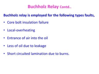 Buchholz relay is employed for the following types faults,
• Core bolt insulation failure
• Local-overheating
• Entrance of air into the oil
• Less of oil due to leakage
• Short circuited lamination due to burns.
Buchholz Relay Contd..
 