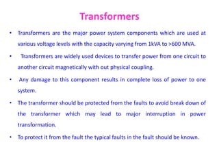 Transformers
• Transformers are the major power system components which are used at
various voltage levels with the capacity varying from 1kVA to >600 MVA.
• Transformers are widely used devices to transfer power from one circuit to
another circuit magnetically with out physical coupling.
• Any damage to this component results in complete loss of power to one
system.
• The transformer should be protected from the faults to avoid break down of
the transformer which may lead to major interruption in power
transformation.
• To protect it from the fault the typical faults in the fault should be known.
 