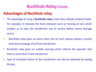 Advantages of Buchholz relay
• The advantage of using a Buchholtz relay is that they indicate incipient faults.
For example, It indicates the faults between turns or heating of core which
enables us to take the transformer out of service before severe damage
occurs.
• Buchholtz relay gives an alarm when the oil level reduces below a certain
level due to leakage of oil from transformer.
• Buchholtz relay gives an audible warning which informs the operator that
there is some fault in the transformer.
• Type of insulation failure of the transformer can also be detected by testing
the gas.
Buchholz Relay Contd..
 