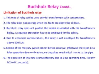 Limitation of Buchholz relay
1. This type of relay can be used only for transformers with conservators.
2. The relay does not operate when the faults are above the oil level.
3. Buchholz relay does not protect the cables associated with the transformers
below. A separate protection has to be employed for the cables.
4. Due to economic considerations, this relay is not employed for transformers
above 500 kVA.
5. Setting of the mercury switch cannot be too sensitive, otherwise there can be a
false operation due to vibrations,earthquakes. mechanical shocks to the pipe.
6. The operation of this new is unsatisfactory due to slow operating time. (Nearly
0.2 to 0.1 seconds).
Buchholz Relay Contd..
 