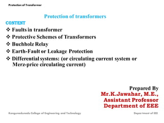 Protection of transformers
CONTENT
 Faults in transformer
 Protective Schemes of Transformers
 Buchholz Relay
 Earth-Fault or Leakage Protection
 Differential systems: (or circulating current system or
Merz-price circulating current)
Prepared By
Mr.K.Jawahar, M.E.,
Assistant Professor
Department of EEE
Protection of Transformer
Kongunadunadu College of Engineering and Technology Depar tment of EEE
 