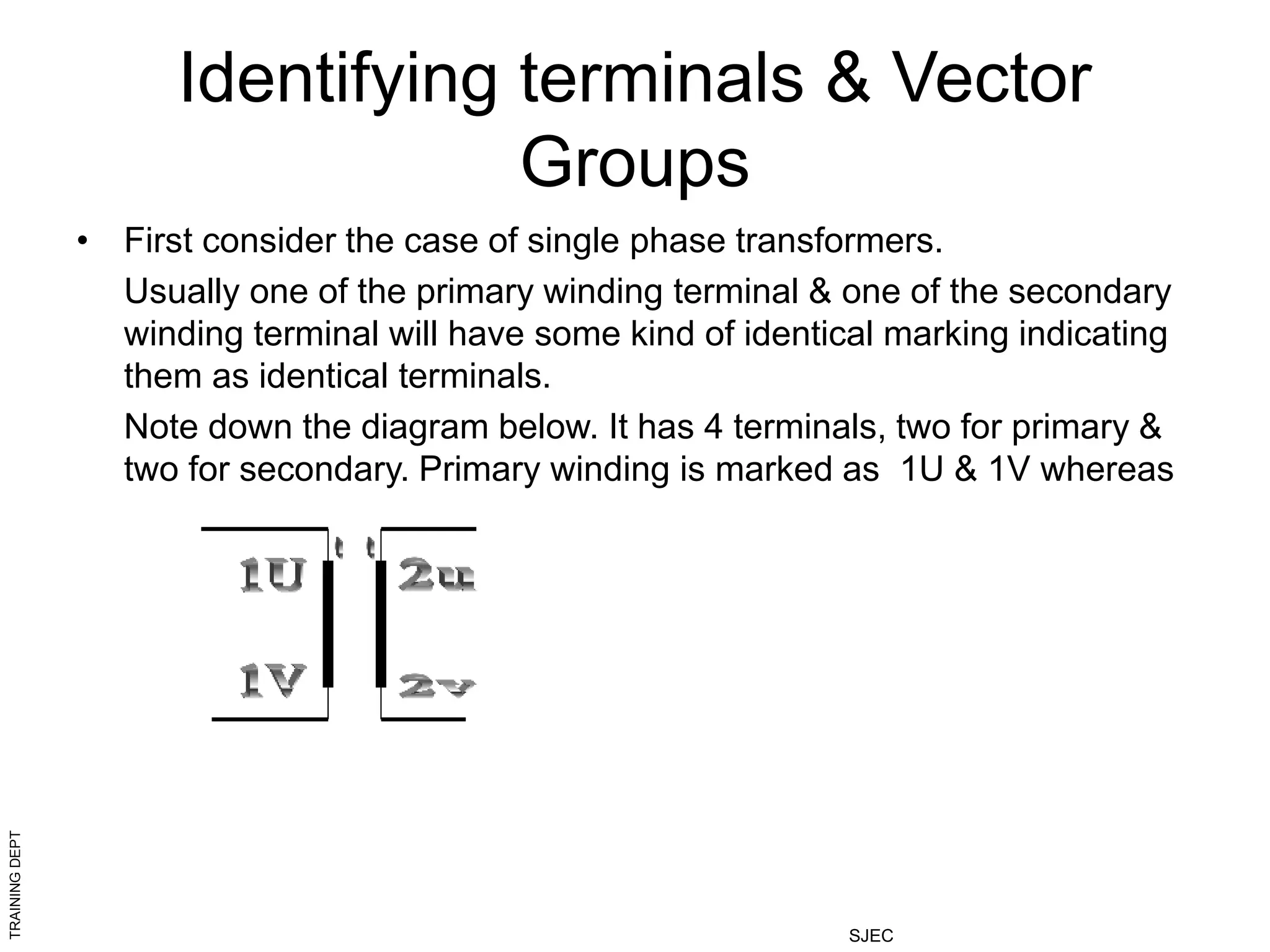 TRAINING
DEPT
SJEC
Identifying terminals & Vector
Groups
• First consider the case of single phase transformers.
Usually one of the primary winding terminal & one of the secondary
winding terminal will have some kind of identical marking indicating
them as identical terminals.
Note down the diagram below. It has 4 terminals, two for primary &
two for secondary. Primary winding is marked as 1U & 1V whereas
 