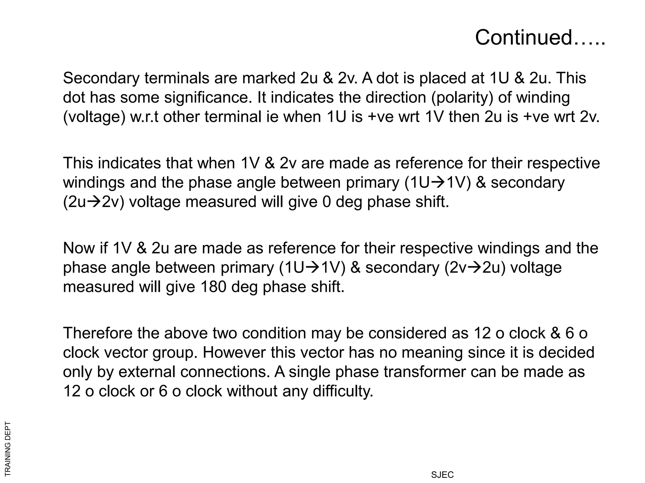 TRAINING
DEPT
SJEC
Continued…..
Secondary terminals are marked 2u & 2v. A dot is placed at 1U & 2u. This
dot has some significance. It indicates the direction (polarity) of winding
(voltage) w.r.t other terminal ie when 1U is +ve wrt 1V then 2u is +ve wrt 2v.
This indicates that when 1V & 2v are made as reference for their respective
windings and the phase angle between primary (1U1V) & secondary
(2u2v) voltage measured will give 0 deg phase shift.
Now if 1V & 2u are made as reference for their respective windings and the
phase angle between primary (1U1V) & secondary (2v2u) voltage
measured will give 180 deg phase shift.
Therefore the above two condition may be considered as 12 o clock & 6 o
clock vector group. However this vector has no meaning since it is decided
only by external connections. A single phase transformer can be made as
12 o clock or 6 o clock without any difficulty.
 