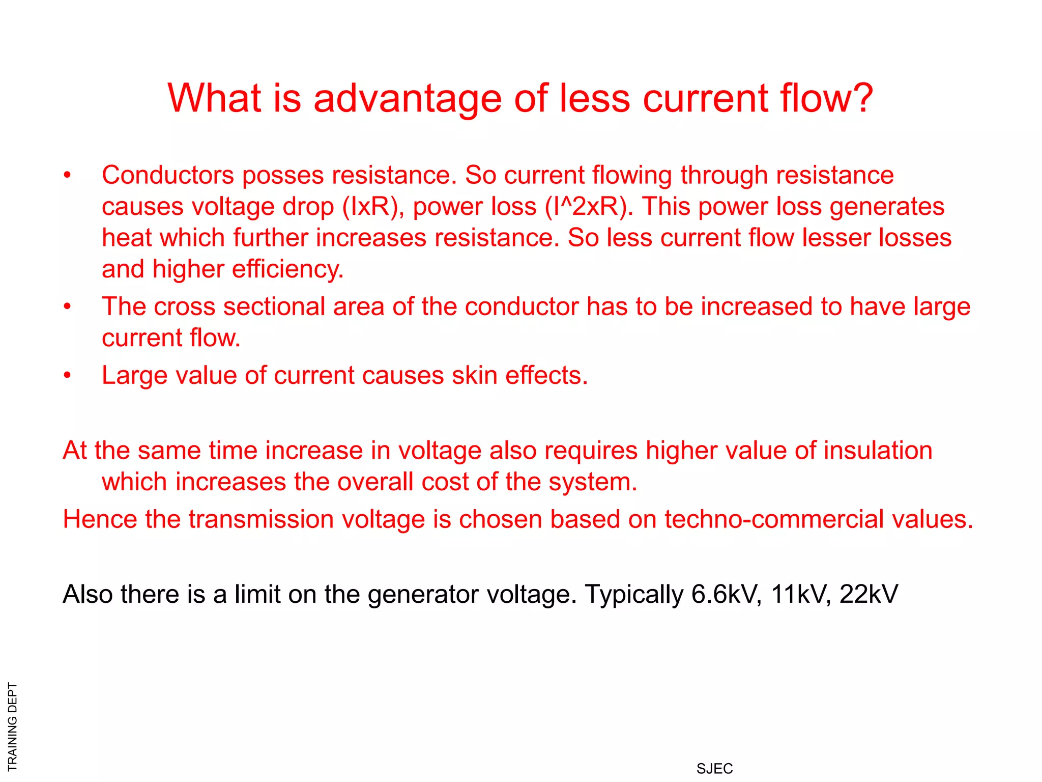 TRAINING
DEPT
SJEC
What is advantage of less current flow?
• Conductors posses resistance. So current flowing through resistance
causes voltage drop (IxR), power loss (I^2xR). This power loss generates
heat which further increases resistance. So less current flow lesser losses
and higher efficiency.
• The cross sectional area of the conductor has to be increased to have large
current flow.
• Large value of current causes skin effects.
At the same time increase in voltage also requires higher value of insulation
which increases the overall cost of the system.
Hence the transmission voltage is chosen based on techno-commercial values.
Also there is a limit on the generator voltage. Typically 6.6kV, 11kV, 22kV
 