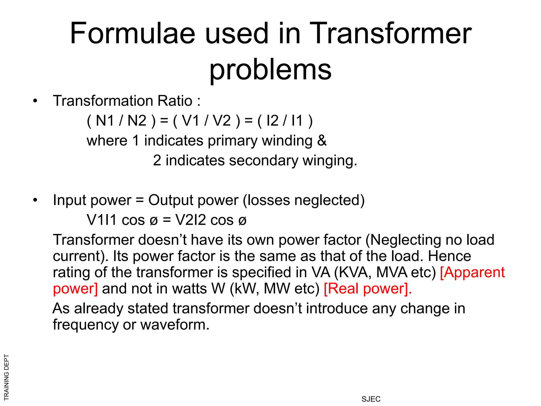 TRAINING
DEPT
SJEC
Formulae used in Transformer
problems
• Transformation Ratio :
( N1 / N2 ) = ( V1 / V2 ) = ( I2 / I1 )
where 1 indicates primary winding &
2 indicates secondary winging.
• Input power = Output power (losses neglected)
V1I1 cos ø = V2I2 cos ø
Transformer doesn’t have its own power factor (Neglecting no load
current). Its power factor is the same as that of the load. Hence
rating of the transformer is specified in VA (KVA, MVA etc) [Apparent
power] and not in watts W (kW, MW etc) [Real power].
As already stated transformer doesn’t introduce any change in
frequency or waveform.
 