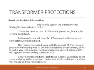 TRANSFORMER PROTECTIONS
Restricted Earth Fault Protection:
This relay is used in the transformer for
finding the internal earth faults.
This is the same as that of Differential protection, but it is for
sensing earth fault.
Each transformer will have 6+1 CT mounted in the turret and
connected with bushing lead.
This relay is connected along with the neutral CT. The common
phases of Individual phase Ct will be connected to the secondary of NCT
is such a way that secondary unbalanced phase current of phase CT’s
will opposes the secondary current of NCT.
Under normal conditions, both these currents will nearly be the
same and relay will not respond. Under abnormal conditions, the value
will change and the relay operates.
SUBSCRIBE OUR CHANNEL FOR MORE VIDEOS 15
 