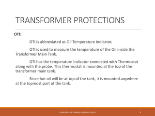 TRANSFORMER PROTECTIONS
OTI:
OTI is abbreviated as Oil Temperature Indicator.
OTI is used to measure the temperature of the Oil inside the
Transformer Main Tank.
OTI has the temperature indicator connected with Thermostat
along with the probe. This thermostat is mounted at the top of the
transformer main tank.
Since hot oil will be at top of the tank, it is mounted anywhere
at the topmost part of the tank.
SUBSCRIBE OUR CHANNEL FOR MORE VIDEOS 4
 
