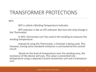 TRANSFORMER PROTECTIONS
WTI:
WTI is called a Winding Temperature Indicator.
WTI indicator is like an OTI indicator. But here the only change is
the Thermostat.
In WTI, thermostat can’t be used in the winding to measure the
winding temperature.
Instead of using the Thermostat, a rheostat is being used. This
rheostat, having some standard resistance is connected to the control
circuit.
Based on the level of temperature near the winding area, the
resistance of the device will vary. This value is converted into
temperature using a separate Current conversion unit and a transducer
unit.
SUBSCRIBE OUR CHANNEL FOR MORE VIDEOS 6
 