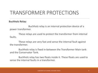 TRANSFORMER PROTECTIONS
Buchholz Relay:
Buchholz relay is an internal protection device of a
power transformer.
These relays are used to protect the transformer from internal
faults.
These relays are very fast and sense the internal fault against
the transformer.
Buchholz relay is fixed in-between the Transformer Main tank
and the Conservator Tank.
Buchholz relay has two floats inside it. These floats are used to
sense the internal faults in a transformer.
SUBSCRIBE OUR CHANNEL FOR MORE VIDEOS 9
 