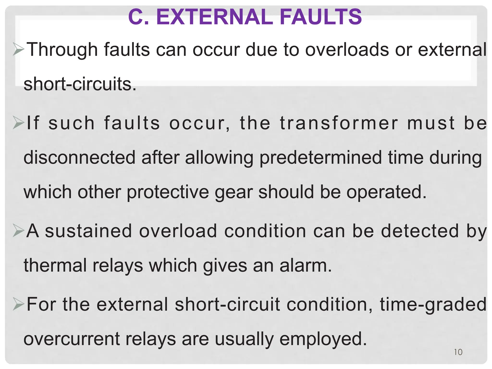 C. EXTERNAL FAULTS
ØThrough faults can occur due to overloads or external
short-circuits.
ØIf such faults occur, the transformer must be
disconnected after allowing predetermined time during
which other protective gear should be operated.
ØA sustained overload condition can be detected by
thermal relays which gives an alarm.
ØFor the external short-circuit condition, time-graded
overcurrent relays are usually employed.
10
 