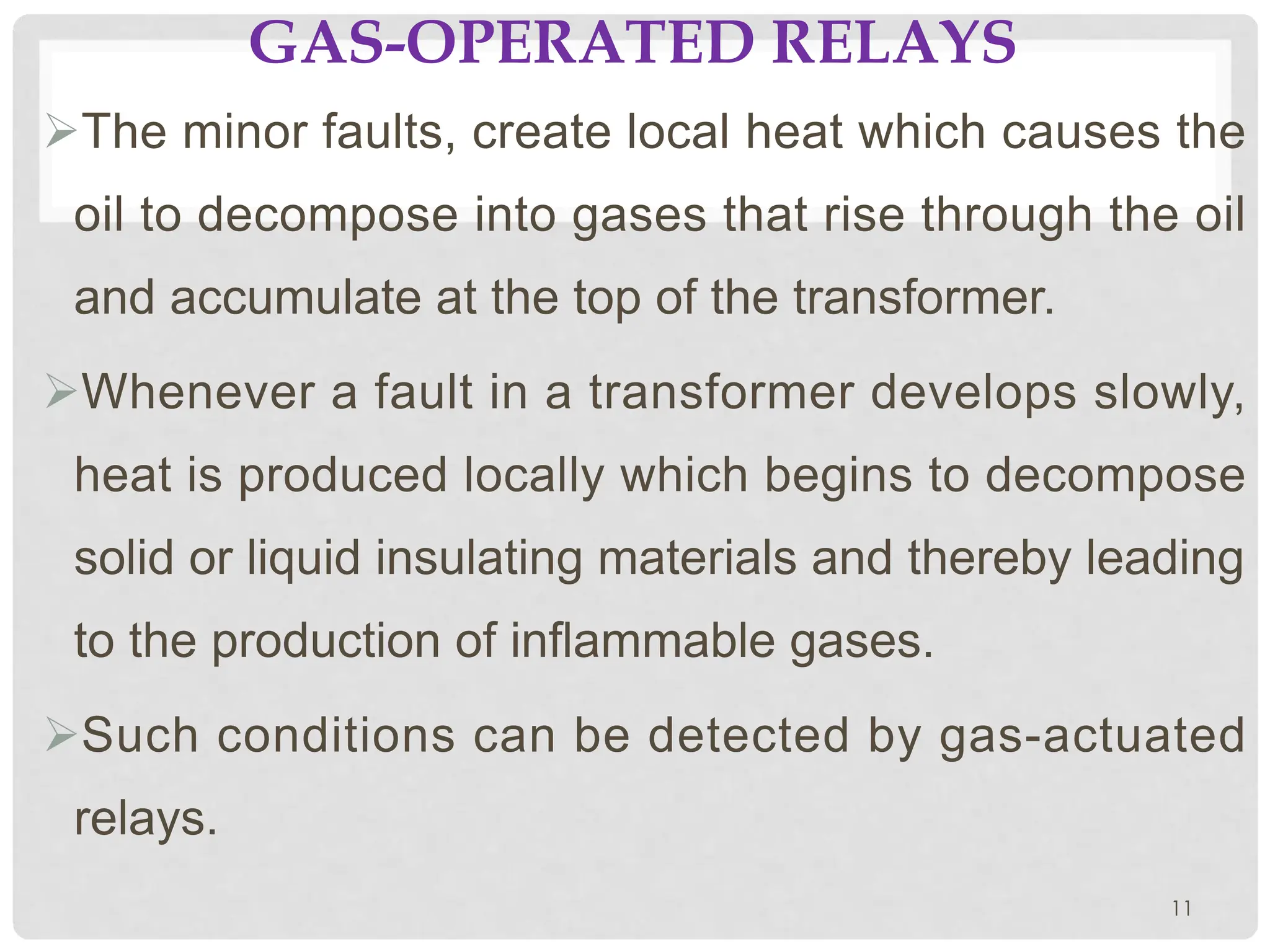 GAS-OPERATED RELAYS
ØThe minor faults, create local heat which causes the
oil to decompose into gases that rise through the oil
and accumulate at the top of the transformer.
ØWhenever a fault in a transformer develops slowly,
heat is produced locally which begins to decompose
solid or liquid insulating materials and thereby leading
to the production of inflammable gases.
ØSuch conditions can be detected by gas-actuated
relays.
11
 