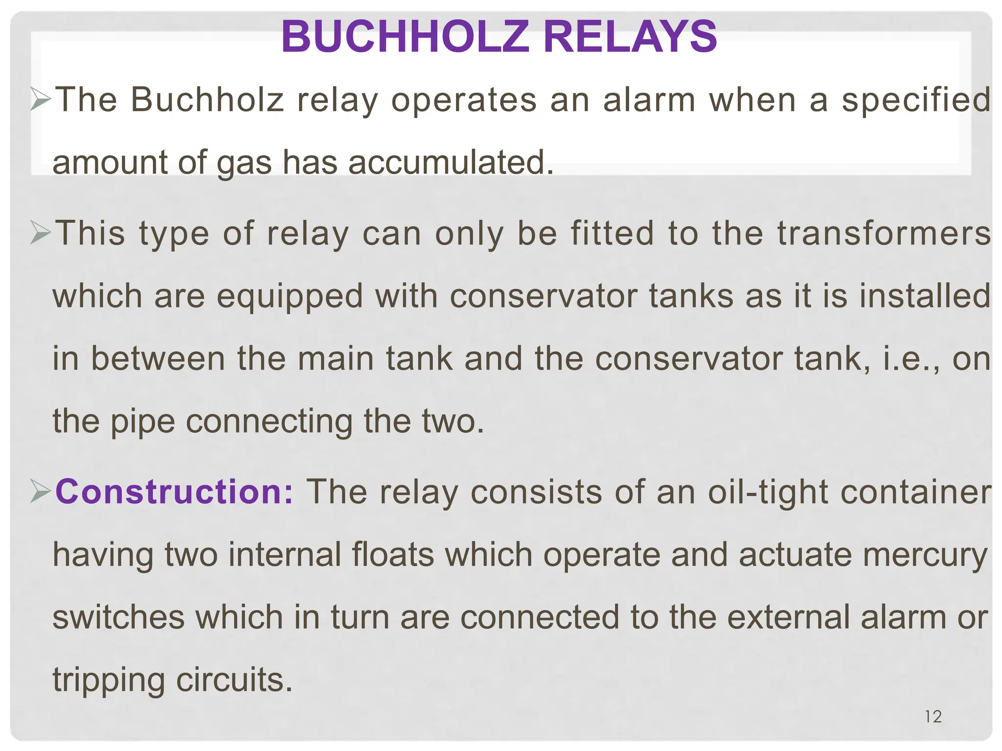 BUCHHOLZ RELAYS
ØThe Buchholz relay operates an alarm when a specified
amount of gas has accumulated.
ØThis type of relay can only be fitted to the transformers
which are equipped with conservator tanks as it is installed
in between the main tank and the conservator tank, i.e., on
the pipe connecting the two.
ØConstruction: The relay consists of an oil-tight container
having two internal floats which operate and actuate mercury
switches which in turn are connected to the external alarm or
tripping circuits.
12
 