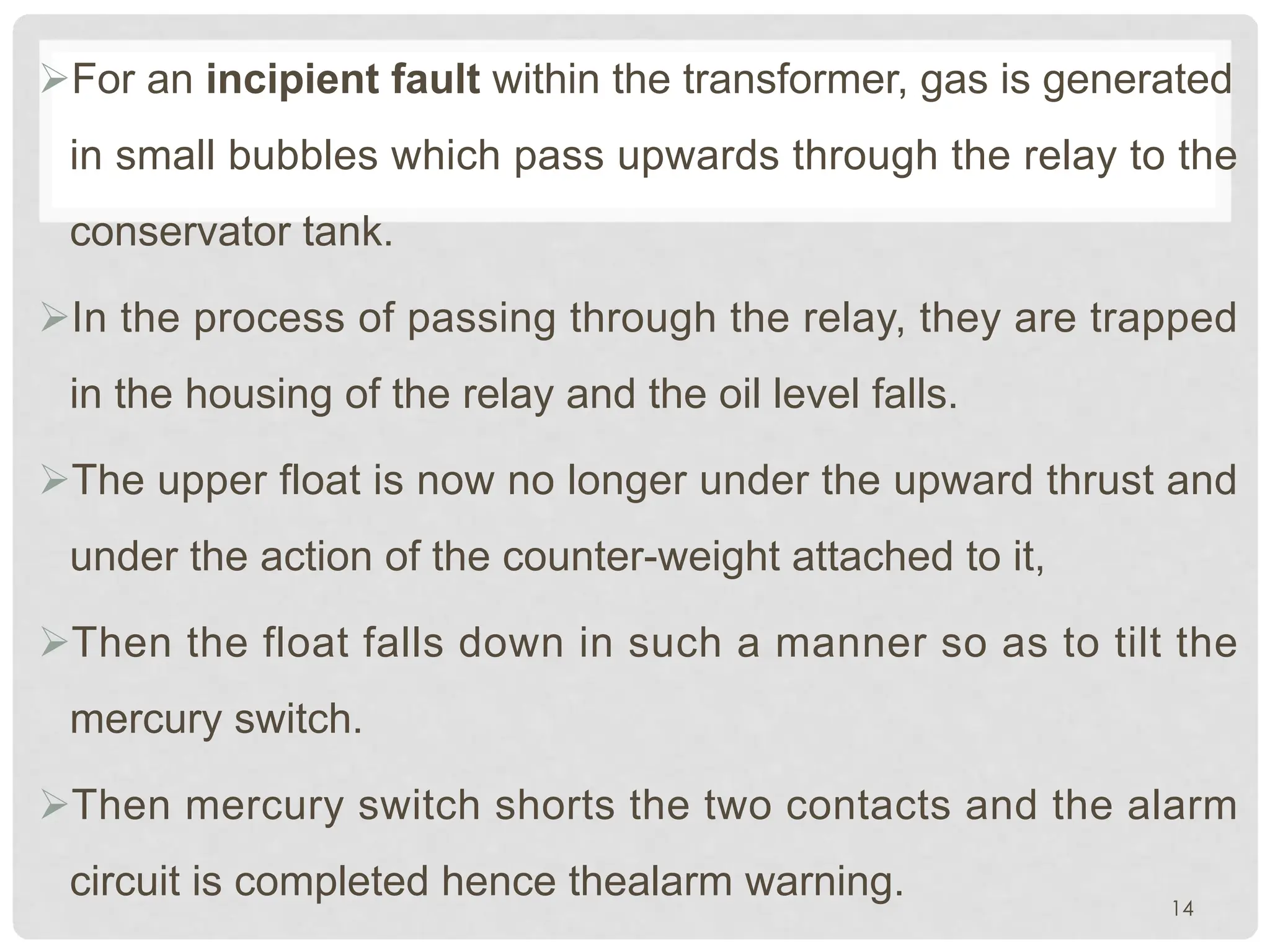 ØFor an incipient fault within the transformer, gas is generated
in small bubbles which pass upwards through the relay to the
conservator tank.
ØIn the process of passing through the relay, they are trapped
in the housing of the relay and the oil level falls.
ØThe upper float is now no longer under the upward thrust and
under the action of the counter-weight attached to it,
ØThen the float falls down in such a manner so as to tilt the
mercury switch.
ØThen mercury switch shorts the two contacts and the alarm
circuit is completed hence thealarm warning. 14
 