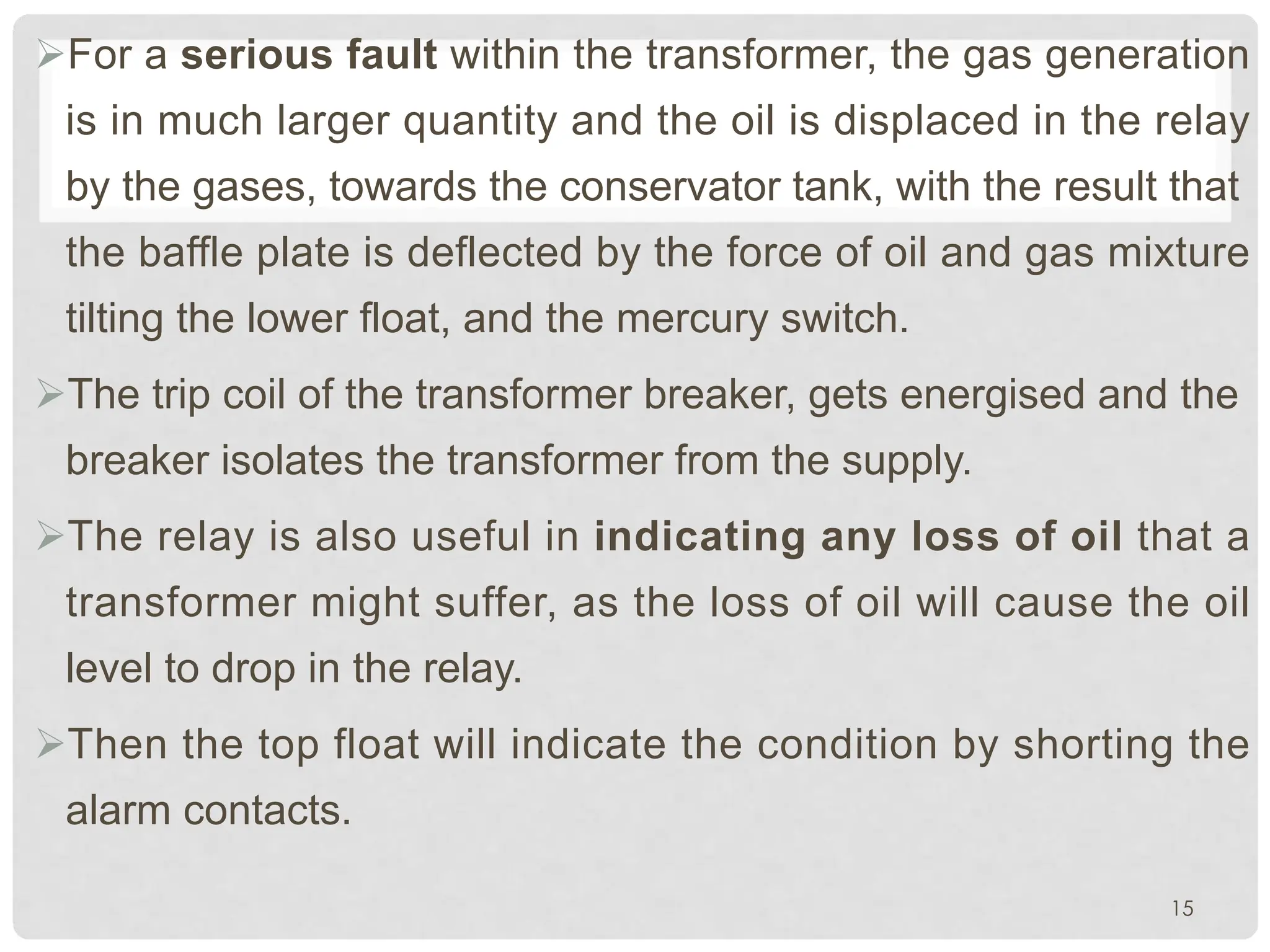 ØFor a serious fault within the transformer, the gas generation
is in much larger quantity and the oil is displaced in the relay
by the gases, towards the conservator tank, with the result that
the baffle plate is deflected by the force of oil and gas mixture
tilting the lower float, and the mercury switch.
ØThe trip coil of the transformer breaker, gets energised and the
breaker isolates the transformer from the supply.
ØThe relay is also useful in indicating any loss of oil that a
transformer might suffer, as the loss of oil will cause the oil
level to drop in the relay.
ØThen the top float will indicate the condition by shorting the
alarm contacts.
15
 