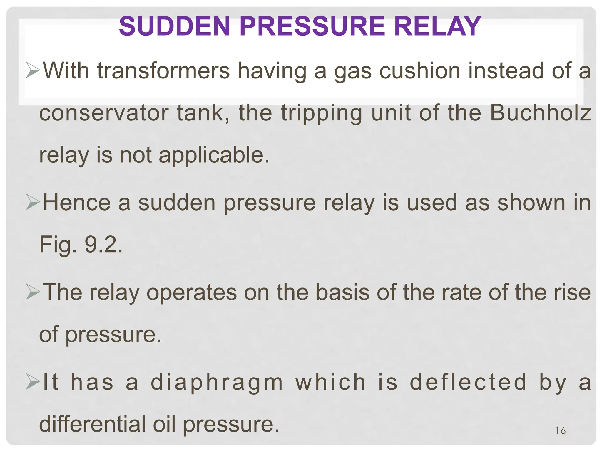 SUDDEN PRESSURE RELAY
ØWith transformers having a gas cushion instead of a
conservator tank, the tripping unit of the Buchholz
relay is not applicable.
ØHence a sudden pressure relay is used as shown in
Fig. 9.2.
ØThe relay operates on the basis of the rate of the rise
of pressure.
ØIt has a diaphragm which is deflected by a
differential oil pressure. 16
 