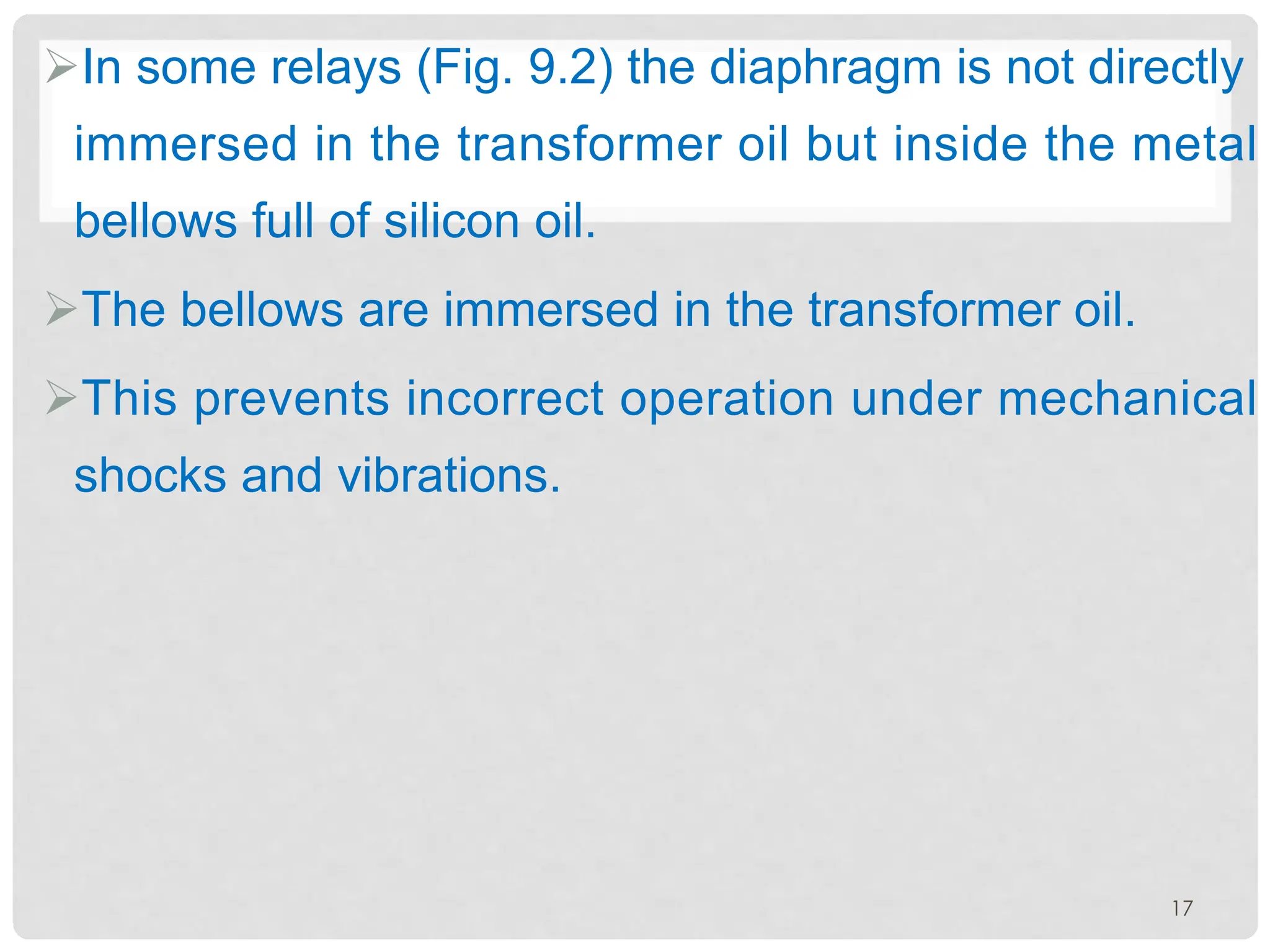 ØIn some relays (Fig. 9.2) the diaphragm is not directly
immersed in the transformer oil but inside the metal
bellows full of silicon oil.
ØThe bellows are immersed in the transformer oil.
ØThis prevents incorrect operation under mechanical
shocks and vibrations.
17
 