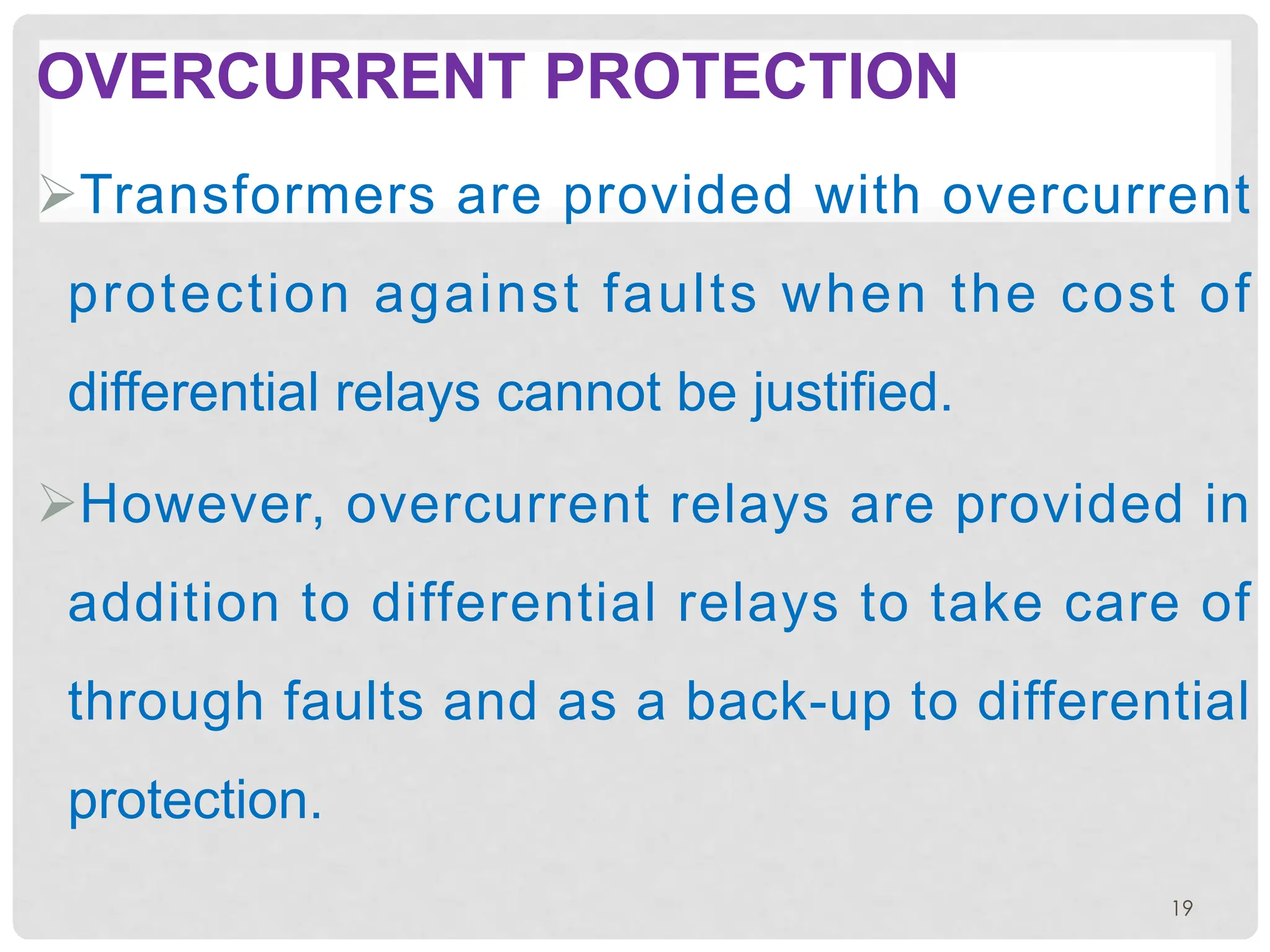 OVERCURRENT PROTECTION
ØTransformers are provided with overcurrent
protection against faults when the cost of
differential relays cannot be justified.
ØHowever, overcurrent relays are provided in
addition to differential relays to take care of
through faults and as a back-up to differential
protection.
19
 