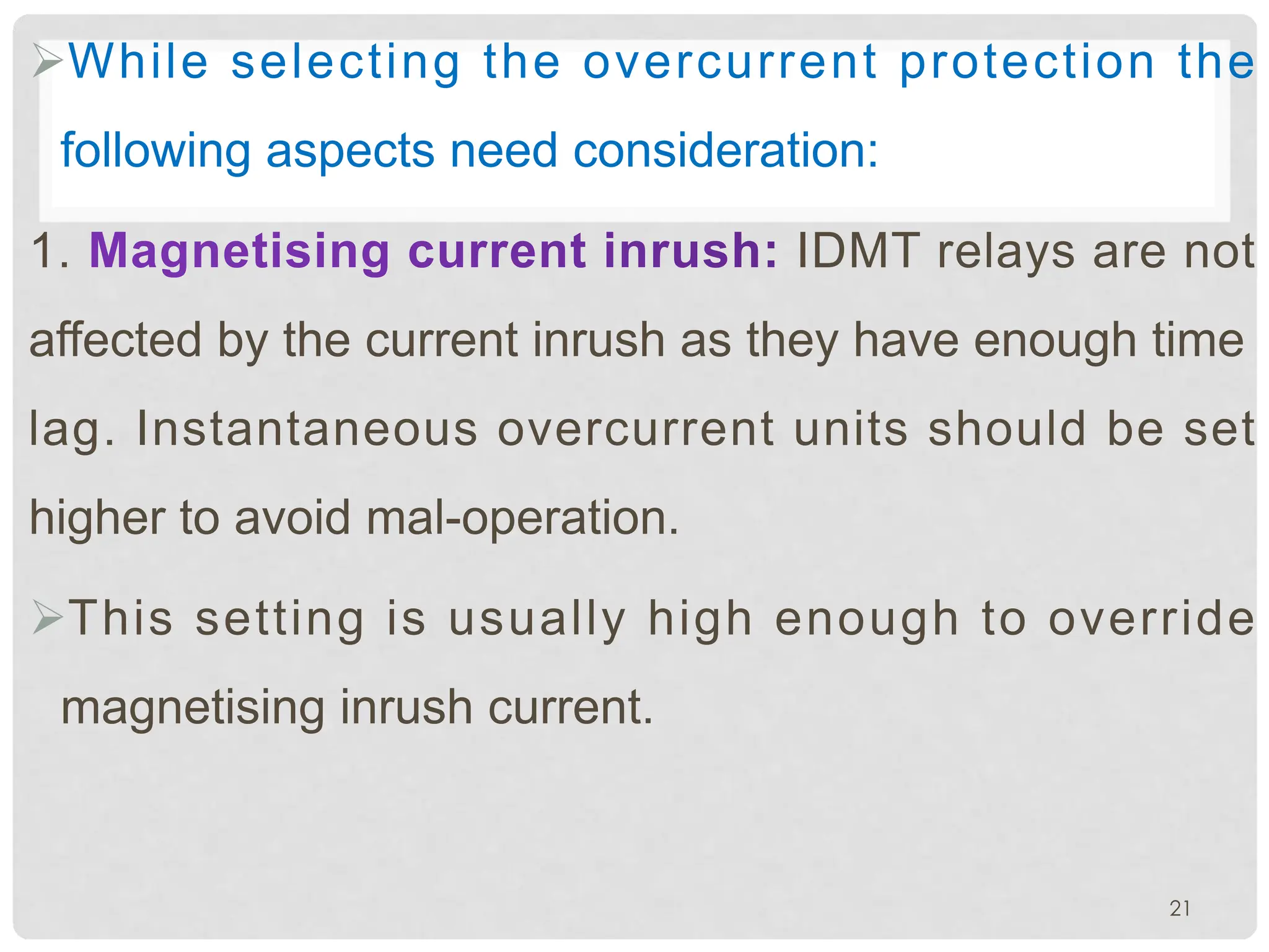 ØWhile selecting the overcurrent protection the
following aspects need consideration:
1. IDMT relays are not
affected by the current inrush as they have enough time
lag. Instantaneous overcurrent units should be set
higher to avoid mal-operation.
ØThis setting is usually high enough to override
magnetising inrush current.
21
 