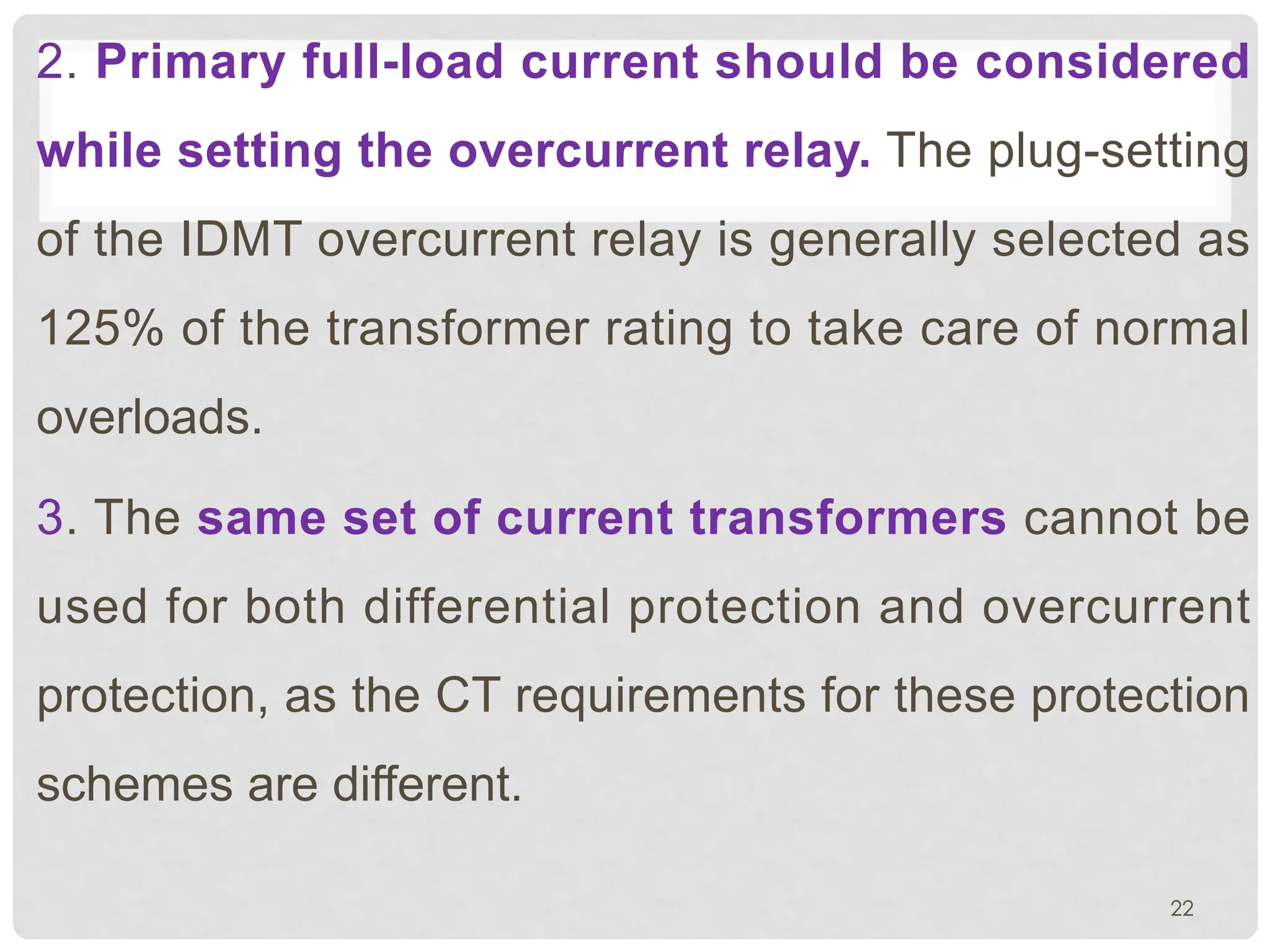 2. Primary full-load current should be considered
while setting the overcurrent relay. The plug-setting
of the IDMT overcurrent relay is generally selected as
125% of the transformer rating to take care of normal
overloads.
3. The same set of current transformers cannot be
used for both differential protection and overcurrent
protection, as the CT requirements for these protection
schemes are different.
22
 