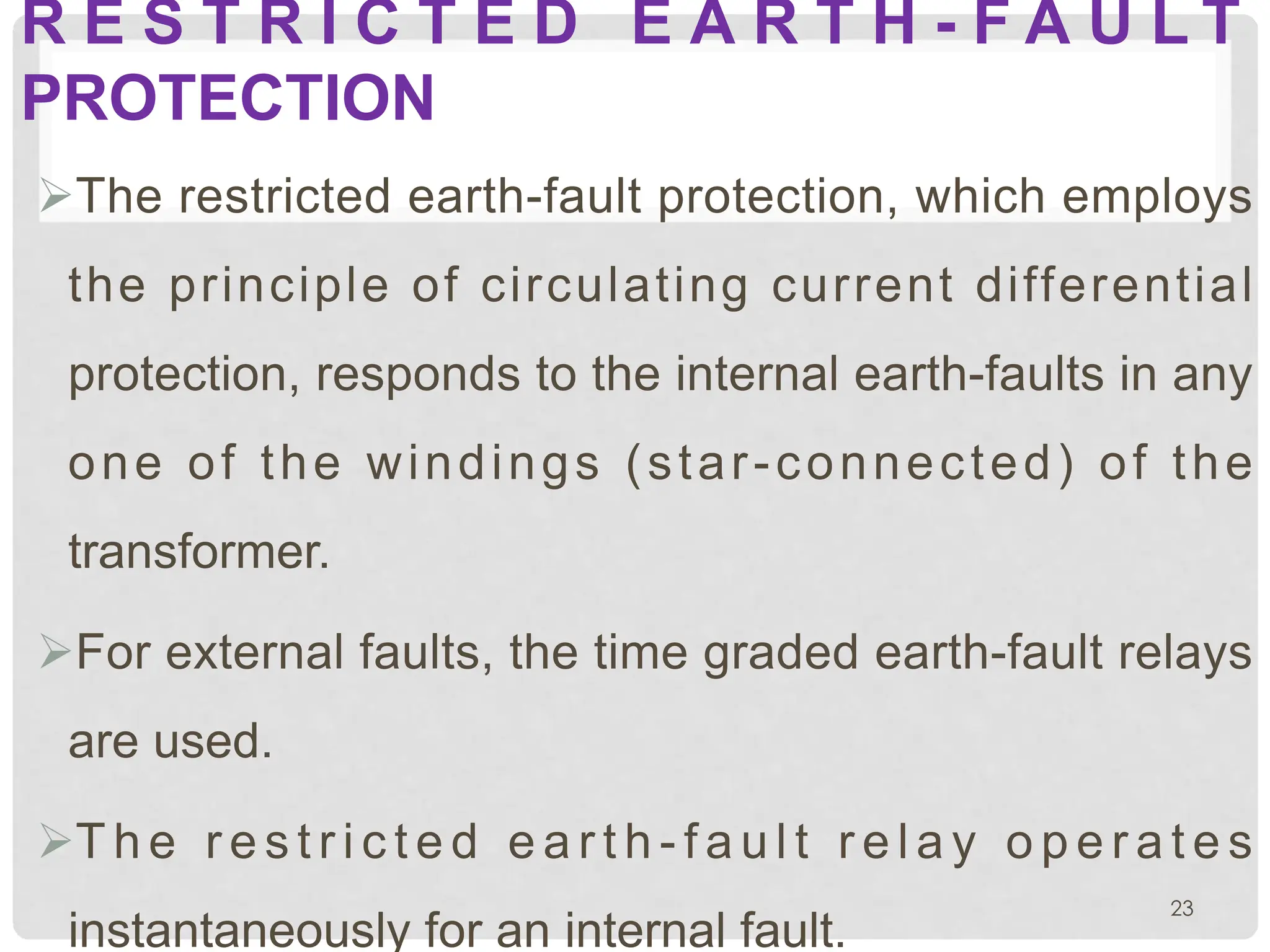 R E S T R I C T E D E A R T H - F A U L T
PROTECTION
ØThe restricted earth-fault protection, which employs
the principle of circulating current differential
protection, responds to the internal earth-faults in any
one of the windings (star-connected) of the
transformer.
ØFor external faults, the time graded earth-fault relays
are used.
ØT h e r e s t r i c t e d e a r t h - f a u l t r e l a y o p e r a t e s
instantaneously for an internal fault.
23
 