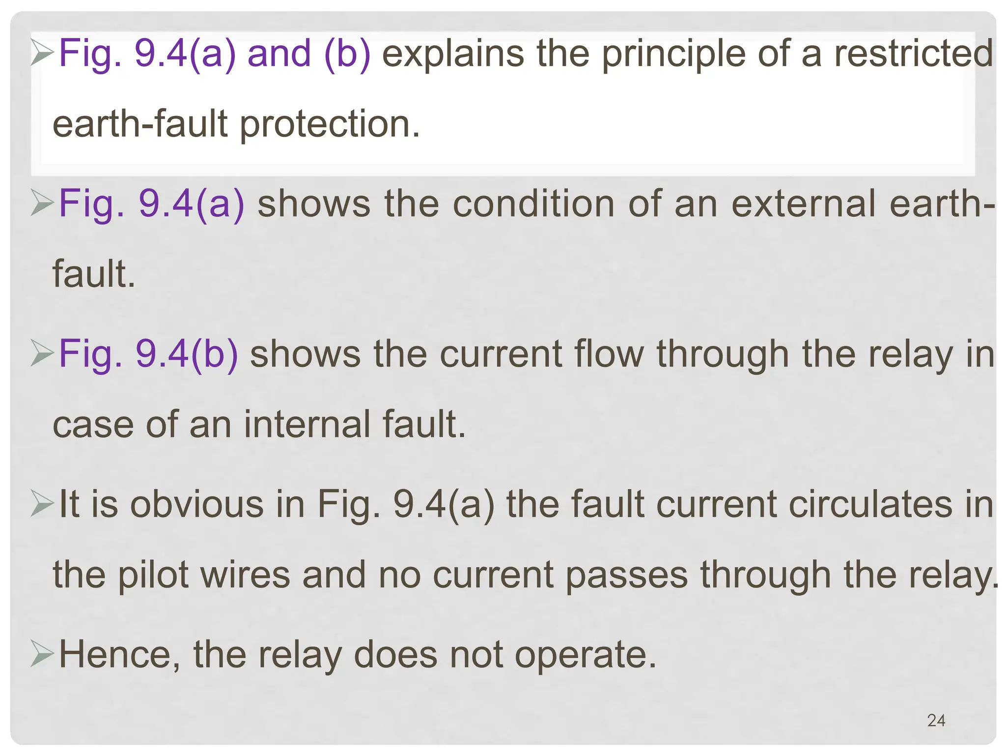 ØFig. 9.4(a) and (b) explains the principle of a restricted
earth-fault protection.
ØFig. 9.4(a) shows the condition of an external earth-
fault.
ØFig. 9.4(b) shows the current flow through the relay in
case of an internal fault.
ØIt is obvious in Fig. 9.4(a) the fault current circulates in
the pilot wires and no current passes through the relay.
ØHence, the relay does not operate.
24
 