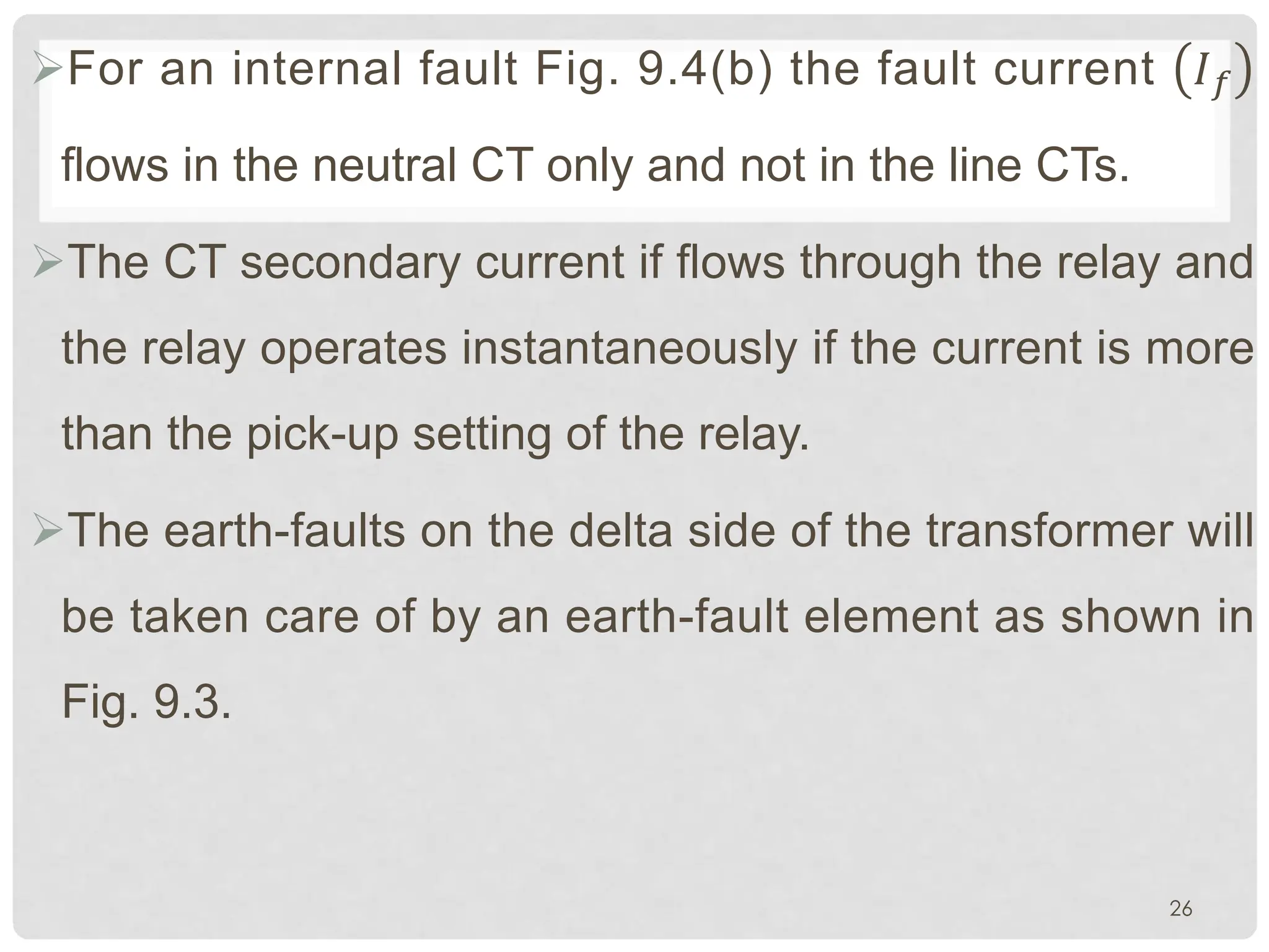 ØFor an internal fault Fig. 9.4(b) the fault current ��
flows in the neutral CT only and not in the line CTs.
ØThe CT secondary current if flows through the relay and
the relay operates instantaneously if the current is more
than the pick-up setting of the relay.
ØThe earth-faults on the delta side of the transformer will
be taken care of by an earth-fault element as shown in
Fig. 9.3.
26
 