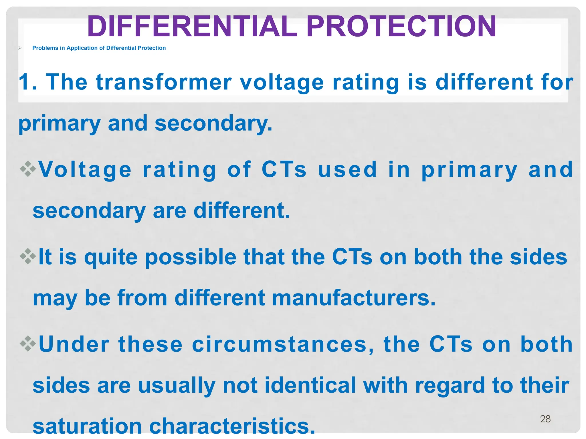 DIFFERENTIAL PROTECTION
Ø Problems in Application of Differential Protection
1. The transformer voltage rating is different for
primary and secondary.
vVoltage rating of CTs used in primary and
secondary are different.
vIt is quite possible that the CTs on both the sides
may be from different manufacturers.
vUnder these circumstances, the CTs on both
sides are usually not identical with regard to their
saturation characteristics.
28
 