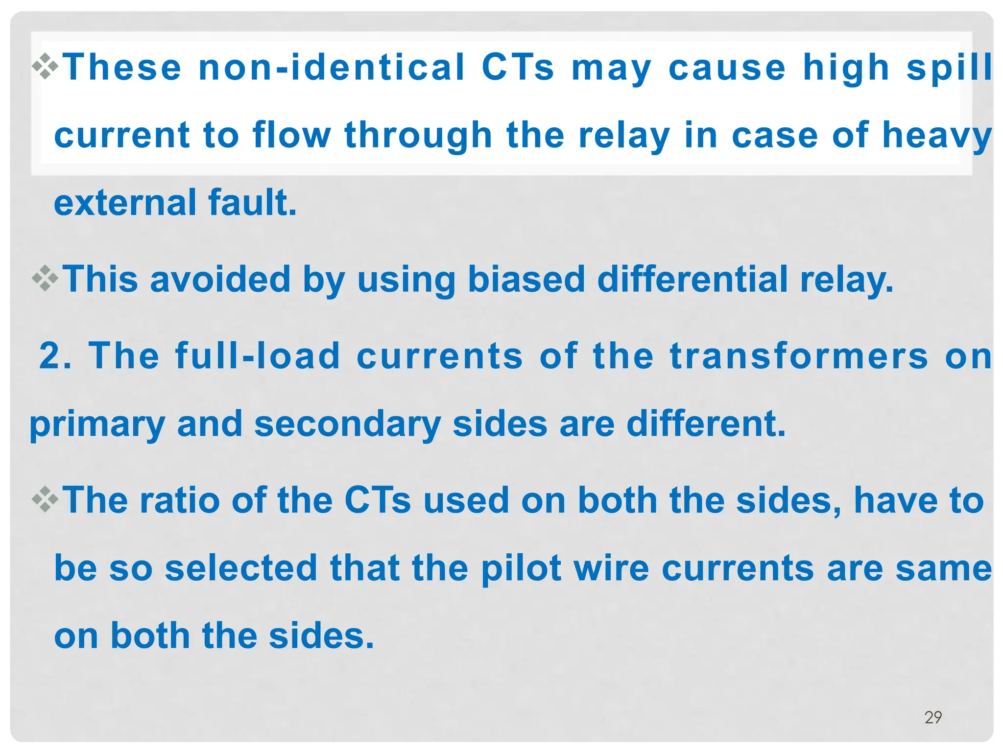 29
vThese non-identical CTs may cause high spill
current to flow through the relay in case of heavy
external fault.
vThis avoided by using biased differential relay.
2. The full-load currents of the transformers on
primary and secondary sides are different.
vThe ratio of the CTs used on both the sides, have to
be so selected that the pilot wire currents are same
on both the sides.
 