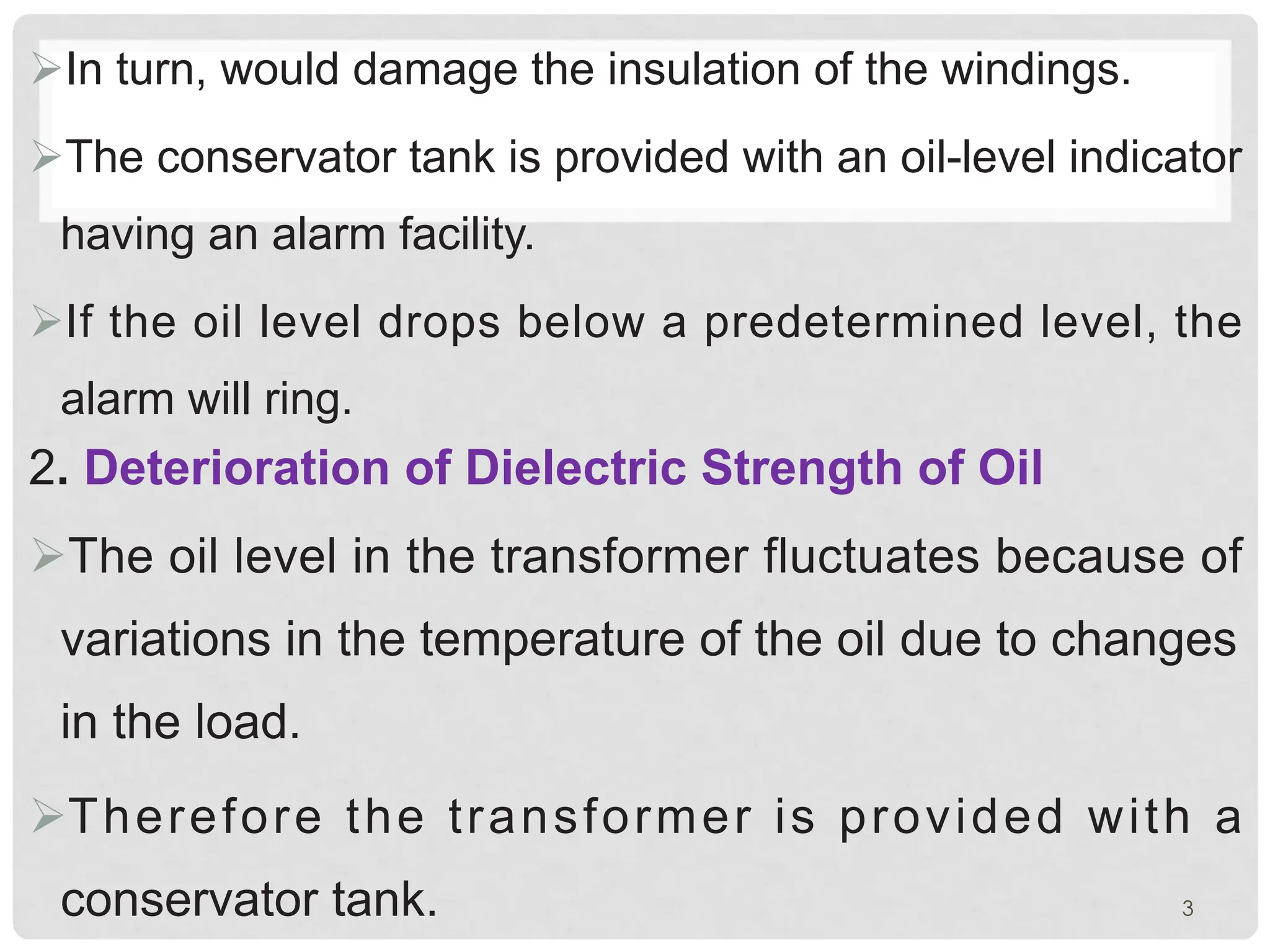 ØIn turn, would damage the insulation of the windings.
ØThe conservator tank is provided with an oil-level indicator
having an alarm facility.
ØIf the oil level drops below a predetermined level, the
alarm will ring.
2. Deterioration of Dielectric Strength of Oil
ØThe oil level in the transformer fluctuates because of
variations in the temperature of the oil due to changes
in the load.
ØTherefore the transformer is provided with a
conservator tank. 3
 